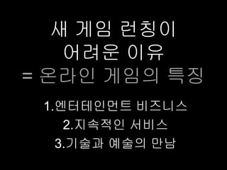 새 게임 런칭이
    어려운 이유
= 온라인 게임의 특징
 1.엔터테인먼트 비즈니스
    2.지속적인 서비스
   3.기술과 예술의 만남
 