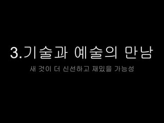 3.기술과 예술의 만남
 새 것이 더 신선하고 재밌을 가능성
 