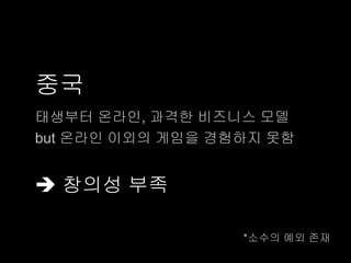 중국
태생부터 온라인, 과격한 비즈니스 모델
but 온라인 이외의 게임을 경험하지 못함


 창의성 부족

                  *소수의 예외 존재
 