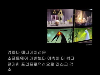 © PIXAR




영화나 애니메이션은
소프트웨어 개발보다 예측이 더 쉽다
철저한 프리프로덕션으로 리스크 감
소
 