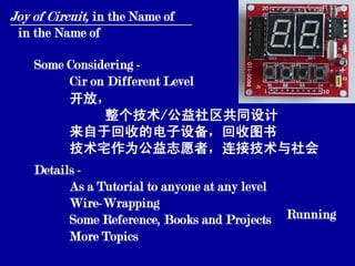 Joy of Circuit, in the Name of
 in the Name of

    Some Considering -
         Cir on Different Level
         开放，
               整个技术/公益社区共同设计
         来自于回收的电子设备，回收图书
         技术宅作为公益志愿者，连接技术与社会
    Details -
          As a Tutorial to anyone at any level
          Wire-Wrapping
          Some Reference, Books and Projects     Running
          More Topics
 