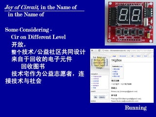 Joy of Circuit, in the Name of
 in the Name of

Some Considering -
  Cir on Different Level
  开放，
  整个技术/公益社区共同设计
  来自于回收的电子元件
      回收图书
  技术宅作为公益志愿者，连
接技术与社会



                                 Running
 