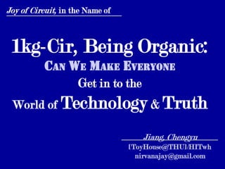 Joy of Circuit, in the Name of



 1kg-Cir, Being Organic:
          Can We Make Everyone
               Get in to the
 World of Technology & Truth

                                    Jiang, Chengyu
                                 [ToyHouse@THU]/HITwh
                                   nirvanajay@gmail.com
 