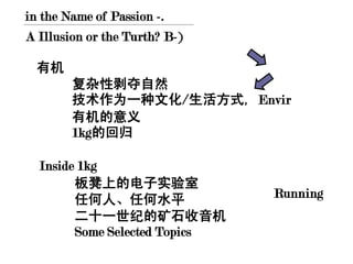 in the Name of Passion -.
A Illusion or the Turth? B-)

  有机
        复杂性剥夺自然
        技术作为一种文化/生活方式, Envir
        有机的意义
        1kg的回归

  Inside 1kg
        板凳上的电子实验室
        任何人、任何水平               Running
        二十一世纪的矿石收音机
        Some Selected Topics
 