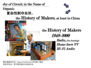 Joy of Circuit, in the Name of
Organic
  复杂性剥夺自然，
        the History of             Makers, at least in China

                                    the History of   Makers
                                         1949-2000
                                            Radio, (fox-hunting)
                                            Home-brew TV
                                            Hi-Fi Audio


葛兰西狱中扎记: Organic Intellectual, 如大树一样在
社区中生长，而不是无源之水无本之木
 
