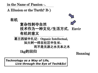 in the Name of Passion -.
A Illusion or the Turth? B-)

  有机
        复杂性剥夺自然
        技术作为一种文化/生活方式, Envir
        有机的意义
     葛兰西狱中扎记: Organic Intellectual,
        如大树一样在社区中生长，
           而不是无源之水无本之木
        1kg的回归
                                        Running
Technology as a Way of Life,
     Live through the Eye of Tech&Sci
 