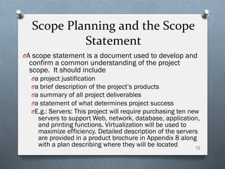 Scope	
  Planning	
  and	
  the	
  Scope	
  
Statement	
  
O A scope statement is a document used to develop and
confirm a common understanding of the project
scope. It should include
O a project justification
O a brief description of the project’s products
O a summary of all project deliverables
O a statement of what determines project success
O E.g.: Servers: This project will require purchasing ten new
servers to support Web, network, database, application,
and printing functions. Virtualization will be used to
maximize efficiency. Detailed description of the servers
are provided in a product brochure in Appendix 8 along
with a plan describing where they will be located 12
 