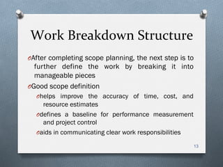 Work	
  Breakdown	
  Structure	
  
O After completing scope planning, the next step is to
further define the work by breaking it into
manageable pieces
O Good scope definition
O helps improve the accuracy of time, cost, and
resource estimates
O defines a baseline for performance measurement
and project control
O aids in communicating clear work responsibilities
13
 