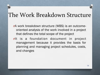 The	
  Work	
  Breakdown	
  Structure	
  
O A work breakdown structure (WBS) is an outcome-
oriented analysis of the work involved in a project
that defines the total scope of the project
O It is a foundation document in project
management because it provides the basis for
planning and managing project schedules, costs,
and changes
14
 