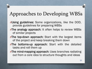 Approaches	
  to	
  Developing	
  WBSs	
  
O Using guidelines: Some organizations, like the DOD,
provide guidelines for preparing WBSs
O The analogy approach: It often helps to review WBSs
of similar projects
O The top-down approach: Start with the largest items
of the project and keep breaking them down
O The bottoms-up approach: Start with the detailed
tasks and roll them up
O The mind-mapping approach: Uses branches radiating
out from a core idea to structure thoughts and ideas
20
 