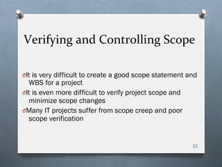 Verifying	
  and	
  Controlling	
  Scope	
  
O It is very difficult to create a good scope statement and
WBS for a project
O It is even more difficult to verify project scope and
minimize scope changes
O Many IT projects suffer from scope creep and poor
scope verification
23
 