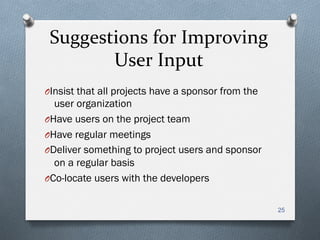 Suggestions	
  for	
  Improving	
  
User	
  Input	
  
O Insist that all projects have a sponsor from the
user organization
O Have users on the project team
O Have regular meetings
O Deliver something to project users and sponsor
on a regular basis
O Co-locate users with the developers
25
 