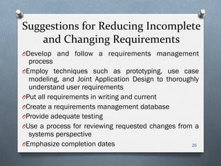 Suggestions	
  for	
  Reducing	
  Incomplete	
  
and	
  Changing	
  Requirements	
  
O Develop and follow a requirements management
process
O Employ techniques such as prototyping, use case
modeling, and Joint Application Design to thoroughly
understand user requirements
O Put all requirements in writing and current
O Create a requirements management database
O Provide adequate testing
O Use a process for reviewing requested changes from a
systems perspective
O Emphasize completion dates 26
 