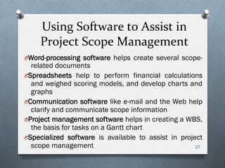 Using	
  Software	
  to	
  Assist	
  in	
  	
  
Project	
  Scope	
  Management	
  
O Word-processing software helps create several scope-
related documents
O Spreadsheets help to perform financial calculations
and weighed scoring models, and develop charts and
graphs
O Communication software like e-mail and the Web help
clarify and communicate scope information
O Project management software helps in creating a WBS,
the basis for tasks on a Gantt chart
O Specialized software is available to assist in project
scope management 27
 