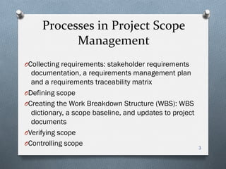 Processes	
  in	
  Project	
  Scope	
  
Management	
  
O Collecting requirements: stakeholder requirements
documentation, a requirements management plan
and a requirements traceability matrix
O Defining scope
O Creating the Work Breakdown Structure (WBS): WBS
dictionary, a scope baseline, and updates to project
documents
O Verifying scope
O Controlling scope
3
 