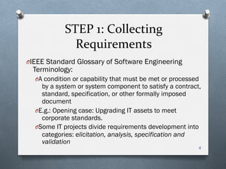 STEP	
  1:	
  Collecting	
  
Requirements	
  
O IEEE Standard Glossary of Software Engineering
Terminology:
O A condition or capability that must be met or processed
by a system or system component to satisfy a contract,
standard, specification, or other formally imposed
document
O E.g.: Opening case: Upgrading IT assets to meet
corporate standards.
O Some IT projects divide requirements development into
categories: elicitation, analysis, specification and
validation
4
 