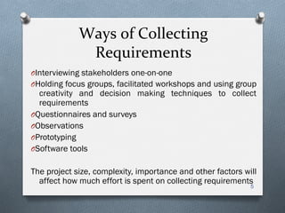Ways	
  of	
  Collecting	
  
Requirements	
  
O Interviewing stakeholders one-on-one
O Holding focus groups, facilitated workshops and using group
creativity and decision making techniques to collect
requirements
O Questionnaires and surveys
O Observations
O Prototyping
O Software tools
The project size, complexity, importance and other factors will
affect how much effort is spent on collecting requirements
5
 