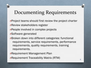 Documenting	
  Requirements	
  
O Project teams should first review the project charter
O Review stakeholders register
O People involved in complex projects
O Software generated
O Broken down into different categories: functional
requirements, service requirements, performance
requirements, quality requirements, training
requirements.
O Requirement Management Plan
O Requirement Traceability Matrix (RTM) 6
 