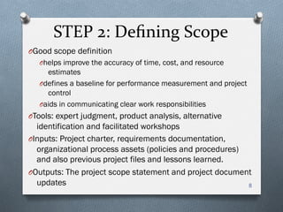 STEP	
  2:	
  Deﬁning	
  Scope	
  
O Good scope definition
O helps improve the accuracy of time, cost, and resource
estimates
O defines a baseline for performance measurement and project
control
O aids in communicating clear work responsibilities
O Tools: expert judgment, product analysis, alternative
identification and facilitated workshops
O Inputs: Project charter, requirements documentation,
organizational process assets (policies and procedures)
and also previous project files and lessons learned.
O Outputs: The project scope statement and project document
updates 8
 