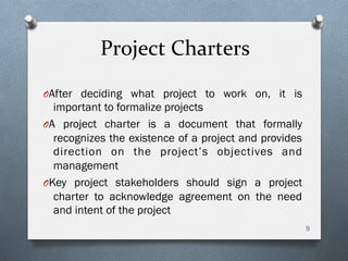 Project	
  Charters	
  
O After deciding what project to work on, it is
important to formalize projects
O A project charter is a document that formally
recognizes the existence of a project and provides
direction on the project’s objectives and
management
O Key project stakeholders should sign a project
charter to acknowledge agreement on the need
and intent of the project
9
 