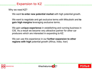 Why we need KZ? We want  to enter new potential market  with high potential growth. We want to negotiate and get  exclusive  terms with Mitsubishi and  to gain high margins  leveraging exclusive terms.  We gain  unique experience  in establishing and running business in CIS. As a result we become very attractive partner for other car producers which are interested in expanding to KZ.  We can use this experience in our  further expansion to other regions with high  potential growth (Africa, India, Iran) Expansion to KZ РОЛЬФ 