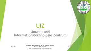UIZ
Umwelt und
Informationstechnologie Zentrum
26.11.2015
UIZ Berlin, Neue Grünstraße 38, 10179 Berlin, Germany
Phone: +49 30 20679115
Mail: info@uizentrum.de www.uizentrum.de
1
 
