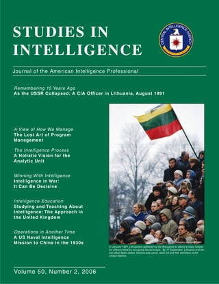 STUDIES IN
INTELLIGENCE
Remembering 15 Years Ago
As the USSR Collapsed: A CIA Officer in Lithuania, August 1991
A View of How We Manage
The Lost Art of Program
Management
The Intelligence Process
A Holistic Vision for the
Analytic Unit
Winning With Intelligence
Intelligence in War:
It Can Be Decisive
Intelligence Education
Studying and Teaching About
Intelligence: The Approach in
the United Kingdom
Operations in Another Time
A US Naval Intelligence
Mission to China in the 1930s
Journal of the American Intelligence Professional
Volume 50, Number 2, 2006
In January 1991, Lithuanians gathered by the thousands to attend a mass funeral
for citizens killed by occupying Soviet troops. By 17 September, Lithuania and the
two other Baltic states, Estonia and Latvia, were full and free members of the
United Nations.
©Pascal Le Segretain/CORBIS
CENTRAL
INTELLIGENCE
AGENCY
U
N
ITED STATES OF AMER
ICA
 