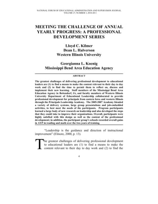 NATIONAL FORUM OF EDUCATIONAL ADMINISTRATION AND SUPERVISION JOURNAL
                      VOLUME 27, NUMBER 3, 2010-2011




MEETING THE CHALLENGE OF ANNUAL
YEARLY PROGRESS: A PROFESSIONAL
      DEVELOPMENT SERIES
                       Lloyd C. Kilmer
                      Dean L. Halverson
                   Western Illinois University

                  Georgianna L. Koenig
         Mississippi Bend Area Education Agency
                                  ABSTRACT

The greatest challenges of delivering professional development to educational
leaders are (1) to find a means to make the content relevant to their day to day
work and (2) to find the time to permit them to reflect on, discuss and
implement their new learning. Staff members of the Mississippi Bend Area
Education Agency in Bettendorf, IA, and faculty members of Western Illinois
University Department of Educational Leadership collaborated to provide
professional development for principals from eastern Iowa and western Illinois
through the Principals Leadership Academy. The 2005-2007 Academy blended
a variety of delivery systems, large group presentations and job-embedded
activities, to best meet the needs of the participants. Program participants
learned a large body of new research on leadership and also developed the steps
that they could take to improve their organizations. Overall, participants were
highly satisfied with this design as well as the content of the professional
development; in addition, the participant group’s schools recorded overall gains
in AYP in reading and math over the two years of training.

      “Leadership is the guidance and direction of instructional
improvement” (Elmore, 2000, p. 13).



T       he greatest challenges of delivering professional development
        to educational leaders are (1) to find a means to make the
        content relevant to their day to day work and (2) to find the

                                       4
 