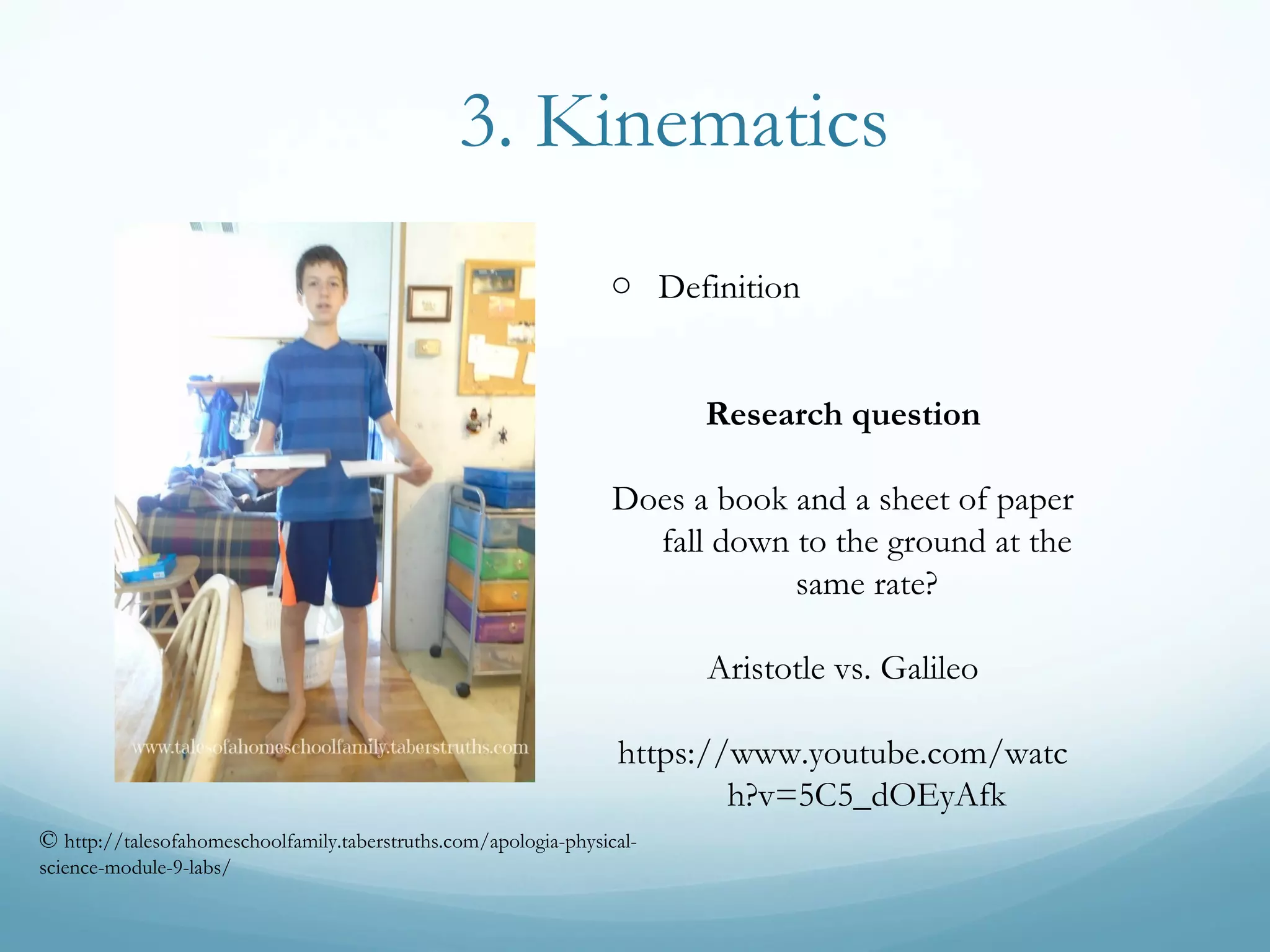 3. Kinematics
o Definition
Research question
Does a book and a sheet of paper
fall down to the ground at the
same rate?
Aristotle vs. Galileo
https://www.youtube.com/watc
h?v=5C5_dOEyAfk
© http://talesofahomeschoolfamily.taberstruths.com/apologia-physical-
science-module-9-labs/
 