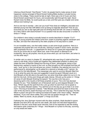 infamous David Koresh “God Rocks” T-shirt. As people tried to make sense of what
happened, stories emerged of David Koresh holding Bible studies in private homes,
close to the college. These would be late at night, there was a lot of music and then
David Koresh would teach for hours, and occasionally right through the night. David
Koresh knew his Bible, he could quote you a text, and then give you chapter and verse
without ever looking it up.

And so one has to wonder – who can you trust? How does an intelligent, educated and
talented young man like Cliff Sellors end up being so tragically deceived? How do you
know that you are on the right path and not drinking Kool-aid with Jim Jones or heading
for a fiery inferno with David Koresh? It is a question that we also encounter a number of
times in 1 Kings.

Our children’s story today is actually based on events described in chapter 13 of 1
Kings. A young prophet did indeed come from Judah to prophesy against Jeroboam and
his altar, and was then deceived by the older prophet on his way back to Judah.

It is an incredible story, one that really makes us ask some tough questions. Here is a
respected old prophet who one minute lies, claiming to speak in God’s name, and then
later prophesies the truth – a catastrophe for which he is in great part responsible! So
how do you know who to trust? More over, even if the person is deemed to be
trustworthy, like an old prophet, how do you know when you can trust them, and when to
run the other way?!

In similar vain is a story in chapter 22. Jehoshaphat who was king of Judah at that time
came to visit Ahab, king of Israel and together they deliberated whether to attack and
retake the town of Ramoth Gilead from the king of Aram. Jehoshaphat, being a God
fearing king, wanted to inquire of the Lord, so they brought out 400 prophets and they all
said – sure, go for it, the Lord will give you victory. Evidently, this seemed too much of a
performance to Jehoshaphat, so he asked for a second or actually a 401st opinion. So
they sent for this fella Micaiah. The messenger who went to summon Micaiah filled him
in as to what the party line was and suggested it would be good if Micaiah stuck to it.
And Micaiah at first did stick to the party line, but when king Ahab called him out on it, he
told him the truth. At this point things got really intense. We pick up the action in 1 Kings
22 verse 23 with Micaiah finishing his speech: “So now the LORD has put a
deceiving spirit in the mouths of all these prophets of yours. The LORD has decreed
disaster for you.” Then Zedekiah son of Kenaanah went up and slapped Micaiah in the
face. “Which way did the spirit from the LORD go when he went from me to speak to
you?” he asked. Micaiah replied, “You will find out on the day you go to hide in an inner
room.” The king of Israel then ordered, “Take Micaiah and send him back to Amon the
ruler of the city and to Joash the king’s son and say, ‘This is what the king says: Put this
fellow in prison and give him nothing but bread and water until I return safely.’” Micaiah
declared, “If you ever return safely, the LORD has not spoken through me.” Then he
added, “Mark my words, all you people!” (1 Kings 22:23-28)

Following this Jerry Springer moment with the other prophets, Ahab decided to ignore
Micaiah and went off to war and his own death. We never are told what happened to
Micaiah in the end, since Ahab never returned. Part of me expected to see the ending
that seems quite customary for 1 Kings – And Micaiah is in prison to this day, surviving
on only bread and water.
 