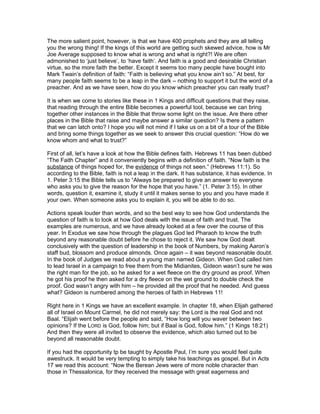 The more salient point, however, is that we have 400 prophets and they are all telling
you the wrong thing! If the kings of this world are getting such skewed advice, how is Mr
Joe Average supposed to know what is wrong and what is right?! We are often
admonished to ‘just believe’, to ‘have faith’. And faith is a good and desirable Christian
virtue, so the more faith the better. Except it seems too many people have bought into
Mark Twain’s definition of faith: “Faith is believing what you know ain’t so.” At best, for
many people faith seems to be a leap in the dark – nothing to support it but the word of a
preacher. And as we have seen, how do you know which preacher you can really trust?

It is when we come to stories like these in 1 Kings and difficult questions that they raise,
that reading through the entire Bible becomes a powerful tool, because we can bring
together other instances in the Bible that throw some light on the issue. Are there other
places in the Bible that raise and maybe answer a similar question? Is there a pattern
that we can latch onto? I hope you will not mind if I take us on a bit of a tour of the Bible
and bring some things together as we seek to answer this crucial question: “How do we
know whom and what to trust?”

First of all, let’s have a look at how the Bible defines faith. Hebrews 11 has been dubbed
“The Faith Chapter” and it conveniently begins with a definition of faith. “Now faith is the
substance of things hoped for, the evidence of things not seen.” (Hebrews 11:1). So
according to the Bible, faith is not a leap in the dark. It has substance, it has evidence. In
1. Peter 3:15 the Bible tells us to “Always be prepared to give an answer to everyone
who asks you to give the reason for the hope that you have.” (1. Peter 3:15). In other
words, question it, examine it, study it until it makes sense to you and you have made it
your own. When someone asks you to explain it, you will be able to do so.

Actions speak louder than words, and so the best way to see how God understands the
question of faith is to look at how God deals with the issue of faith and trust. The
examples are numerous, and we have already looked at a few over the course of this
year. In Exodus we saw how through the plagues God led Pharaoh to know the truth
beyond any reasonable doubt before he chose to reject it. We saw how God dealt
conclusively with the question of leadership in the book of Numbers, by making Aaron’s
staff bud, blossom and produce almonds. Once again – it was beyond reasonable doubt.
In the book of Judges we read about a young man named Gideon. When God called him
to lead Israel in a campaign to free them from the Midianites, Gideon wasn’t sure he was
the right man for the job, so he asked for a wet fleece on the dry ground as proof. When
he got his proof he then asked for a dry fleece on the wet ground to double check the
proof. God wasn’t angry with him – he provided all the proof that he needed. And guess
what? Gideon is numbered among the heroes of faith in Hebrews 11!

Right here in 1 Kings we have an excellent example. In chapter 18, when Elijah gathered
all of Israel on Mount Carmel, he did not merely say: the Lord is the real God and not
Baal. “Elijah went before the people and said, “How long will you waver between two
opinions? If the LORD is God, follow him; but if Baal is God, follow him.” (1 Kings 18:21)
And then they were all invited to observe the evidence, which also turned out to be
beyond all reasonable doubt.

If you had the opportunity tp be taught by Apostle Paul, I’m sure you would feel quite
awestruck. It would be very tempting to simply take his teachings as gospel. But in Acts
17 we read this account: “Now the Berean Jews were of more noble character than
those in Thessalonica, for they received the message with great eagerness and
 