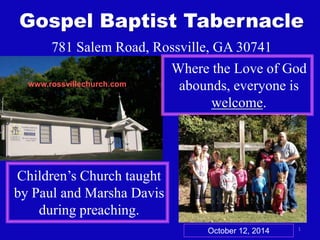 Gospel Baptist Tabernacle 
1 
781 Salem Road, Rossville, GA 30741 
Where the Love of God 
abounds, everyone is 
welcome. 
www.rossvillechurch.com 
Children’s Church taught 
by Paul and Marsha Davis 
during preaching. 
October 12, 2014 
 