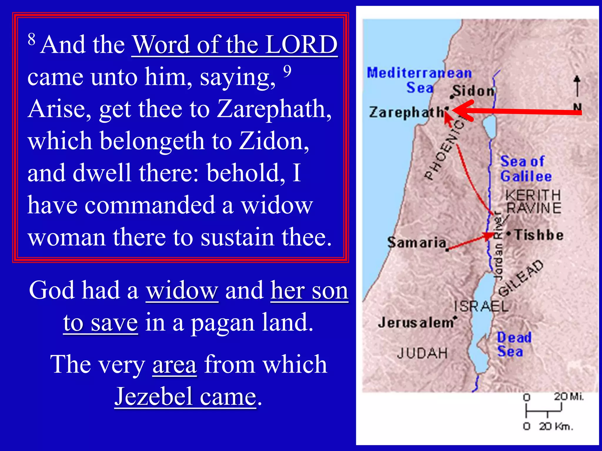 14 
8 And the Word of the LORD 
came unto him, saying, 9 
Arise, get thee to Zarephath, 
which belongeth to Zidon, 
and dwell there: behold, I 
have commanded a widow 
woman there to sustain thee. 
God had a widow and her son 
to save in a pagan land. 
The very area from which 
Jezebel came. 
 