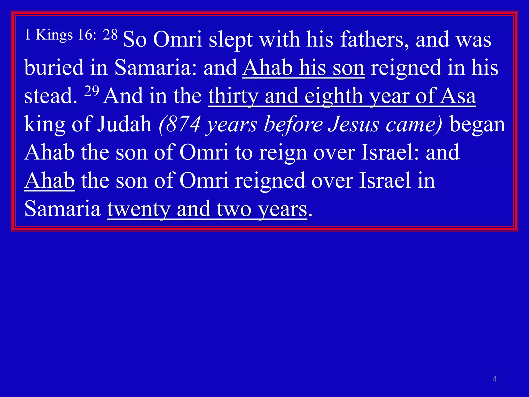 1 Kings 16: 28 So Omri slept with his fathers, and was 
buried in Samaria: and Ahab his son reigned in his 
stead. 29 And in the thirty and eighth year of Asa 
king of Judah (874 years before Jesus came) began 
Ahab the son of Omri to reign over Israel: and 
Ahab the son of Omri reigned over Israel in 
Samaria twenty and two years. 
4 
 