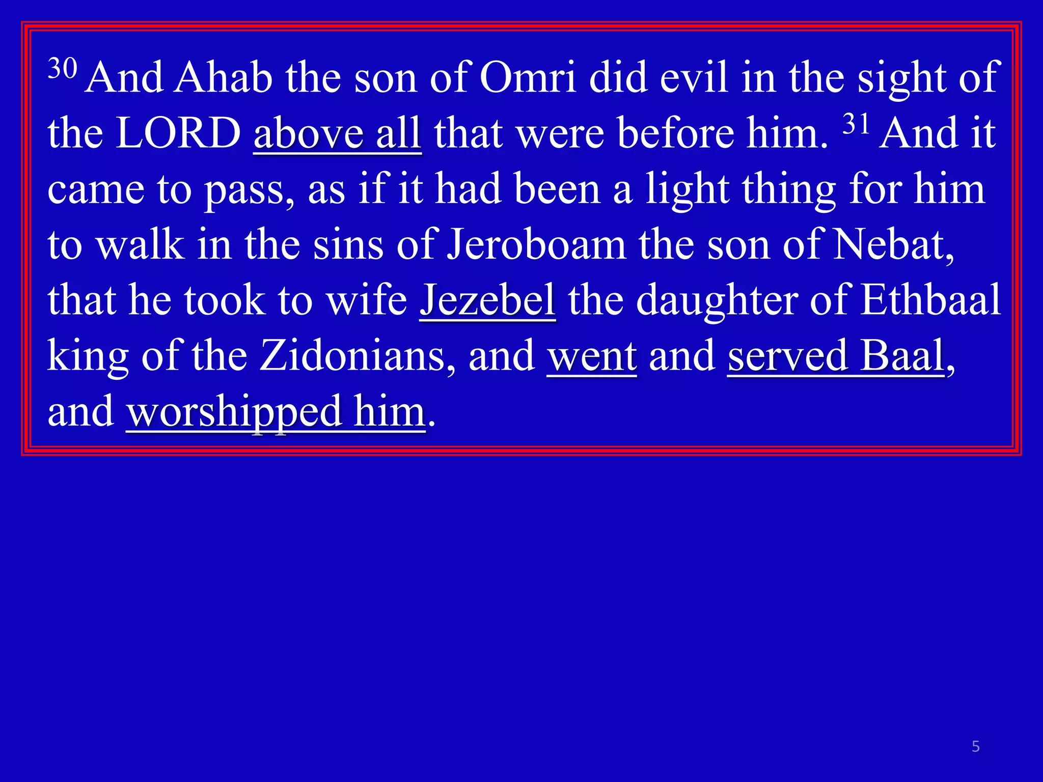 30 And Ahab the son of Omri did evil in the sight of 
the LORD above all that were before him. 31 And it 
came to pass, as if it had been a light thing for him 
to walk in the sins of Jeroboam the son of Nebat, 
that he took to wife Jezebel the daughter of Ethbaal 
king of the Zidonians, and went and served Baal, 
and worshipped him. 
5 
 