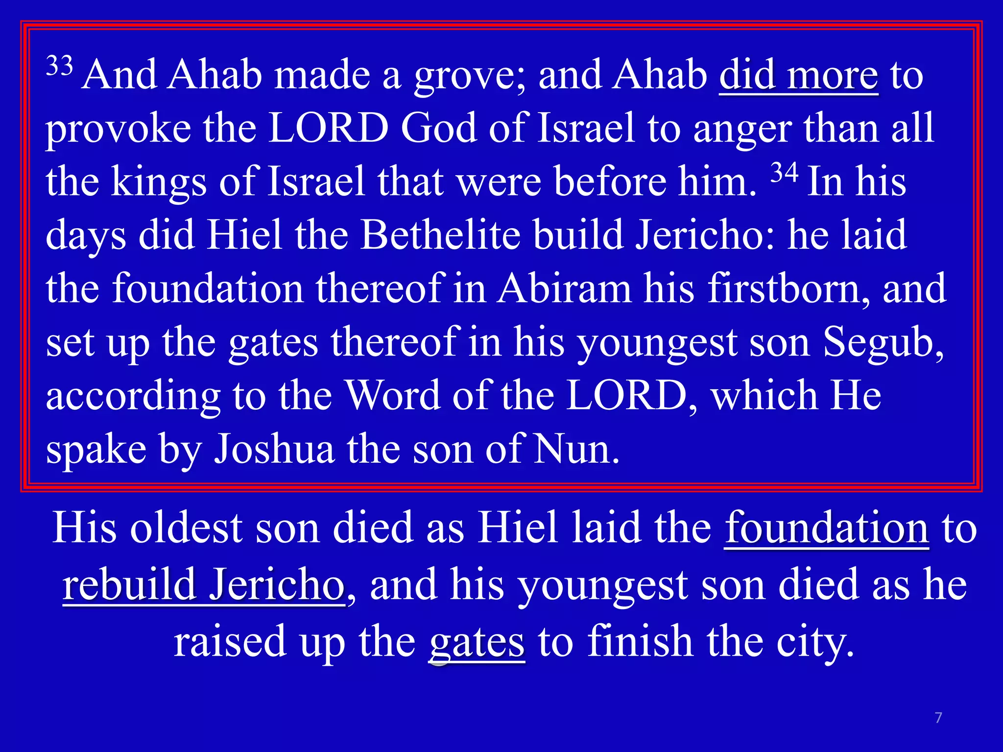 33 And Ahab made a grove; and Ahab did more to 
provoke the LORD God of Israel to anger than all 
the kings of Israel that were before him. 34 In his 
days did Hiel the Bethelite build Jericho: he laid 
the foundation thereof in Abiram his firstborn, and 
set up the gates thereof in his youngest son Segub, 
according to the Word of the LORD, which He 
spake by Joshua the son of Nun. 
His oldest son died as Hiel laid the foundation to 
rebuild Jericho, and his youngest son died as he 
7 
raised up the gates to finish the city. 
 