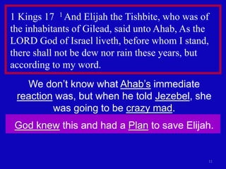 1 Kings 17 1 And Elijah the Tishbite, who was of 
the inhabitants of Gilead, said unto Ahab, As the 
LORD God of Israel liveth, before whom I stand, 
there shall not be dew nor rain these years, but 
according to my word. 
11 
We don’t know what Ahab’s immediate 
reaction was, but when he told Jezebel, she 
was going to be crazy mad. 
God knew this and had a Plan to save Elijah. 
 