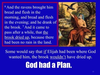 Some would say that if Elijah had been where God 
wanted him, the brook wouldn’t have dried up. 
13 
6 And the ravens brought him 
bread and flesh in the 
morning, and bread and flesh 
in the evening; and he drank of 
the brook. 7 And it came to 
pass after a while, that the 
brook dried up, because there 
had been no rain in the land. 
God had a Plan. 
 