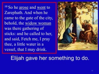 15 
10 So he arose and went to 
Zarephath. And when he 
came to the gate of the city, 
behold, the widow woman 
was there gathering of 
sticks: and he called to her, 
and said, Fetch me, I pray 
thee, a little water in a 
vessel, that I may drink. 
Elijah gave her something to do. 
 