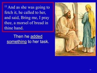 16 
11 And as she was going to 
fetch it, he called to her, 
and said, Bring me, I pray 
thee, a morsel of bread in 
thine hand. 
Then he added 
something to her task. 
 
