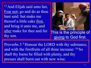 18 
13 And Elijah said unto her, 
Fear not; go and do as thou 
hast said: but make me 
thereof a little cake first, 
and bring it unto me, and 
after make for thee and for 
thy son. 
This is the principle of 
giving to God first. 
Proverbs 3 9 Honour the LORD with thy substance, 
and with the firstfruits of all thine increase: 10 So 
shall thy barns be filled with plenty, and thy 
presses shall burst out with new wine. 
 