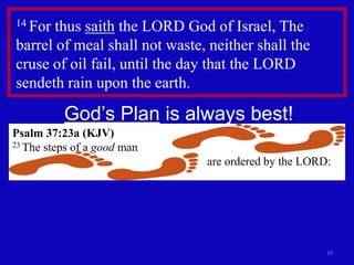 19 
14 For thus saith the LORD God of Israel, The 
barrel of meal shall not waste, neither shall the 
cruse of oil fail, until the day that the LORD 
sendeth rain upon the earth. 
God’s Plan is always best! 
Psalm 37:23a (KJV) 
23 The steps of a good man 
are ordered by the LORD: 
