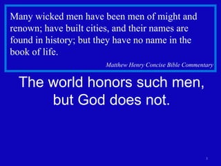 3 
Many wicked men have been men of might and 
renown; have built cities, and their names are 
found in history; but they have no name in the 
book of life. 
Matthew Henry Concise Bible Commentary 
The world honors such men, 
but God does not. 
 
