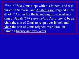 1 Kings 16: 28 So Omri slept with his fathers, and was 
buried in Samaria: and Ahab his son reigned in his 
stead. 29 And in the thirty and eighth year of Asa 
king of Judah (874 years before Jesus came) began 
Ahab the son of Omri to reign over Israel: and 
Ahab the son of Omri reigned over Israel in 
Samaria twenty and two years. 
4 
 