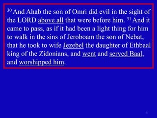 30 And Ahab the son of Omri did evil in the sight of 
the LORD above all that were before him. 31 And it 
came to pass, as if it had been a light thing for him 
to walk in the sins of Jeroboam the son of Nebat, 
that he took to wife Jezebel the daughter of Ethbaal 
king of the Zidonians, and went and served Baal, 
and worshipped him. 
5 
 