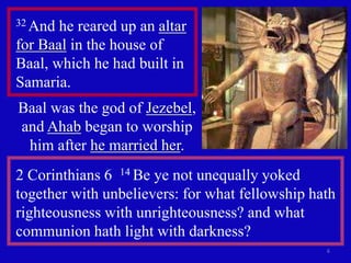 6 
32 And he reared up an altar 
for Baal in the house of 
Baal, which he had built in 
Samaria. 
Baal was the god of Jezebel, 
and Ahab began to worship 
him after he married her. 
2 Corinthians 6 14 Be ye not unequally yoked 
together with unbelievers: for what fellowship hath 
righteousness with unrighteousness? and what 
communion hath light with darkness? 
 