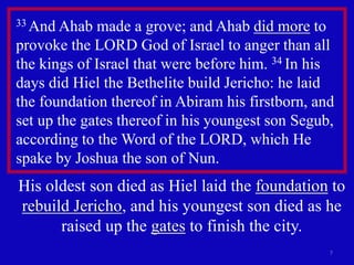 33 And Ahab made a grove; and Ahab did more to 
provoke the LORD God of Israel to anger than all 
the kings of Israel that were before him. 34 In his 
days did Hiel the Bethelite build Jericho: he laid 
the foundation thereof in Abiram his firstborn, and 
set up the gates thereof in his youngest son Segub, 
according to the Word of the LORD, which He 
spake by Joshua the son of Nun. 
His oldest son died as Hiel laid the foundation to 
rebuild Jericho, and his youngest son died as he 
7 
raised up the gates to finish the city. 
 