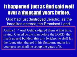It happened just as God said well 
over a thousand years before. 
God had just destroyed Jericho, as the 
Israelites entered the Promised Land. 
Joshua 6 26 And Joshua adjured them at that time, 
saying, Cursed be the man before the LORD, that 
riseth up and buildeth this city Jericho: he shall lay 
the foundation thereof in his firstborn, and in his 
youngest son shall he set up the gates of it. 
8 
 