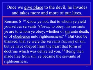 10
Once we give place to the devil, he invades
and takes more and more of our lives.
Romans 6 16 Know ye not, that to whom ye yield
yourselves servants (slaves) to obey, his servants
ye are to whom ye obey; whether of sin unto death,
or of obedience unto righteousness? 17 But God be
thanked, that ye were the servants (slaves) of sin,
but ye have obeyed from the heart that form of
doctrine which was delivered you. 18 Being then
made free from sin, ye became the servants of
righteousness.
 