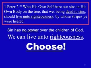 14
1 Peter 2 24 Who His Own Self bare our sins in His
Own Body on the tree, that we, being dead to sins,
should live unto righteousness: by whose stripes ye
were healed.
Sin has no power over the children of God.
We can live unto righteousness.
Choose!
 